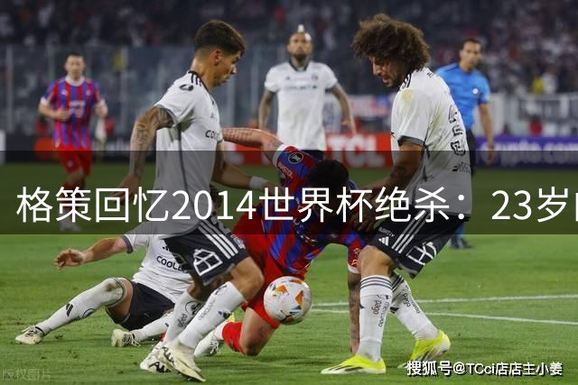 格策回忆2014世界杯绝杀：23岁的巅峰与重生