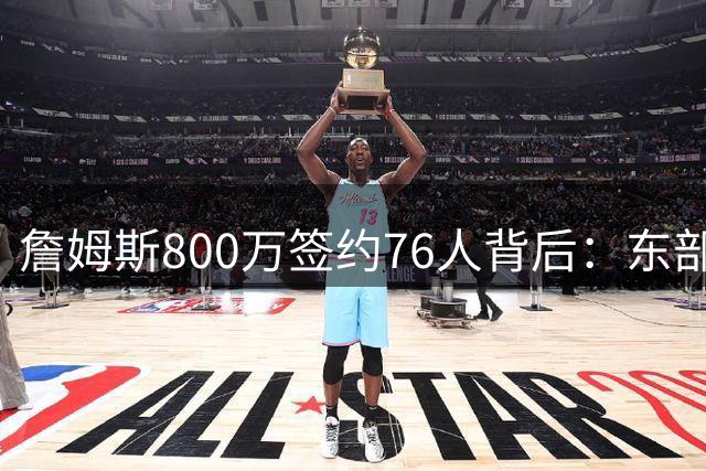 詹姆斯800万签约76人背后：东部争冠捷径与四重隐患深度解析